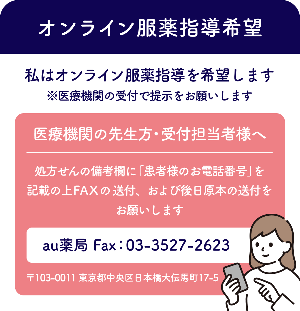 オンライン服薬指導希望。私はオンライン服薬指導を希望します。※クリニックの受付で提示をお願いします。クリニックの先生方・受付担当者様へ。処方せんの備考欄に「患者様のお電話番号」を記載の上、FAXの送付、および後日原本の送付をお願いします。au薬局Fax:03-3527-2623。〒103-0011 東京都中央区日本橋大伝馬町17-5。